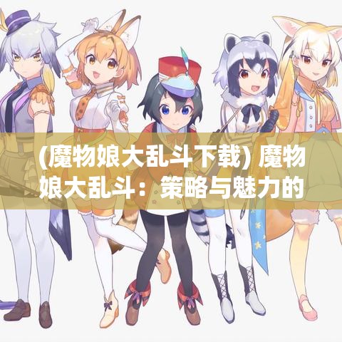 (魔物娘大乱斗下载) 魔物娘大乱斗：策略与魅力的完美融合，如何在战斗中利用魔物娘的特殊能力取得胜利？探索游戏中的隐藏技巧与角色发展之道。